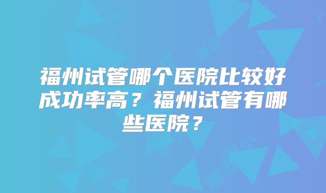 福州试管哪个医院比较好成功率高?福州试管有哪些医院?