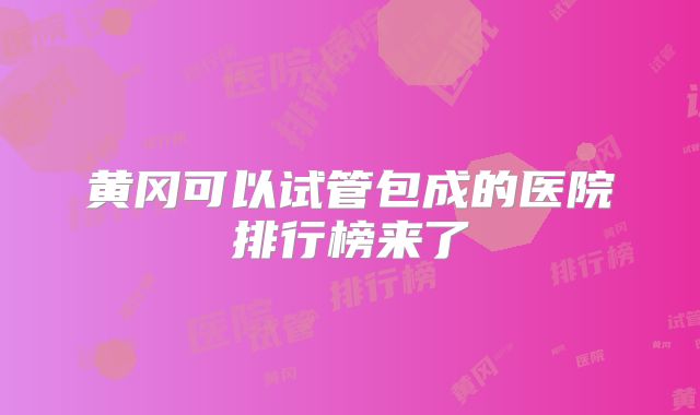 黄冈可以试管包成的医院排行榜来了
