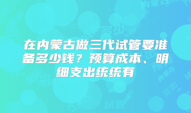 在内蒙古做三代试管要准备多少钱？预算成本、明细支出统统有