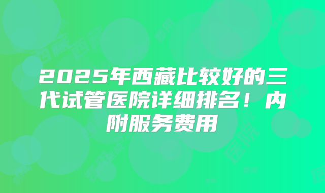 2025年西藏比较好的三代试管医院详细排名！内附服务费用