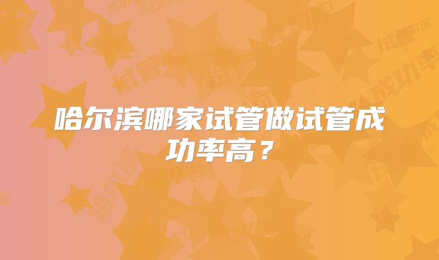 哈尔滨哪家试管做试管成功率高？