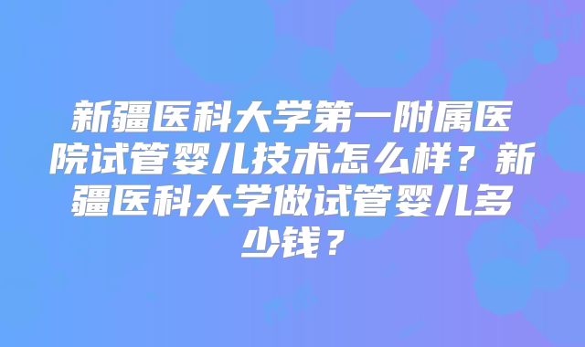 新疆医科大学第一附属医院试管婴儿技术怎么样？新疆医科大学做试管婴儿多少钱？