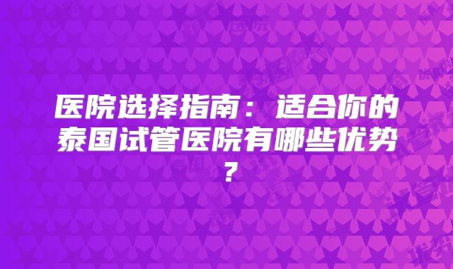 医院选择指南:适合你的泰国试管医院有哪些优势?