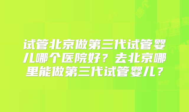 试管北京做第三代试管婴儿哪个医院好？去北京哪里能做第三代试管婴儿？