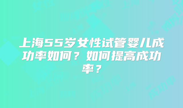 上海55岁女性试管婴儿成功率如何？如何提高成功率？
