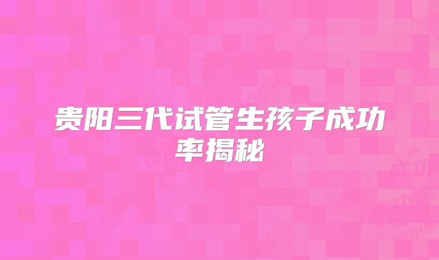 贵阳三代试管生孩子成功率揭秘