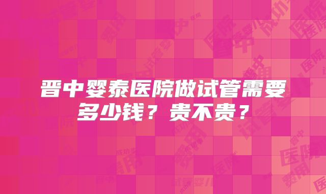 晋中婴泰医院做试管需要多少钱?贵不贵?