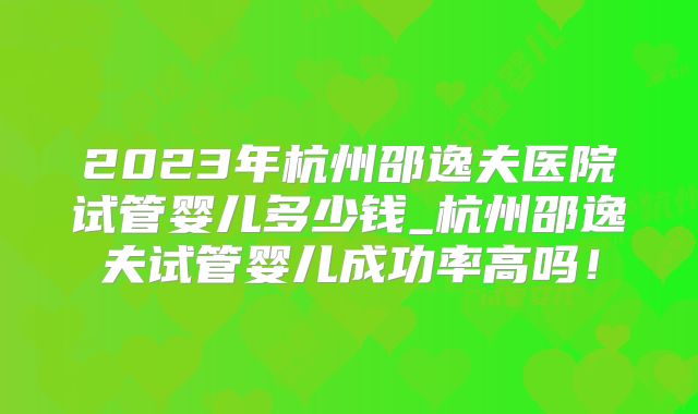 2023年杭州邵逸夫医院试管婴儿多少钱_杭州邵逸夫试管婴儿成功率高吗！