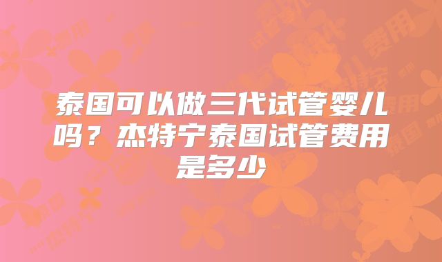 泰国可以做三代试管婴儿吗?杰特宁泰国试管费用是多少