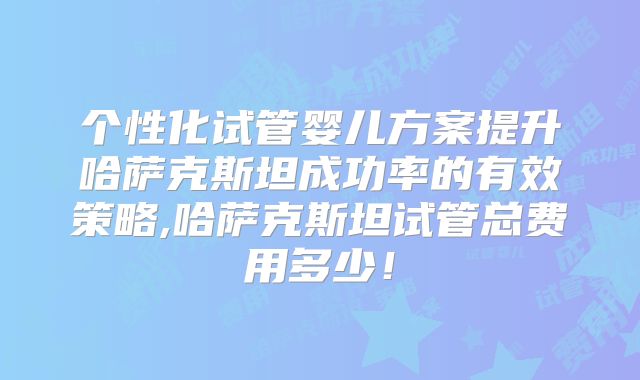 个性化试管婴儿方案提升哈萨克斯坦成功率的有效策略,哈萨克斯坦试管总费用多少！