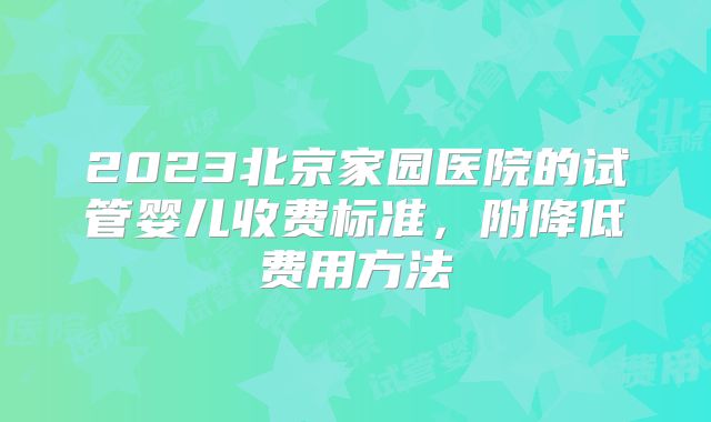 2023北京家园医院的试管婴儿收费标准，附降低费用方法