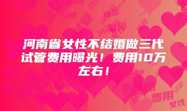 河南省女性不结婚做三代试管费用曝光！费用10万左右！