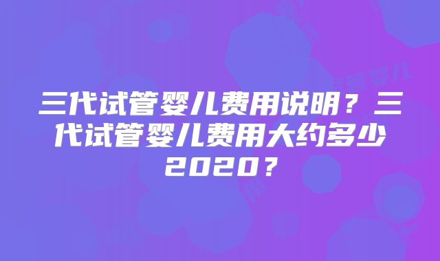 三代试管婴儿费用说明？三代试管婴儿费用大约多少2020？