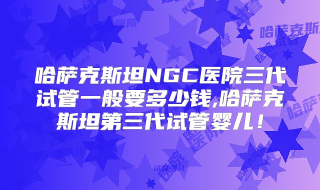 哈萨克斯坦NGC医院三代试管一般要多少钱,哈萨克斯坦第三代试管婴儿!