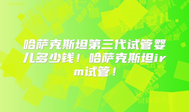 哈萨克斯坦第三代试管婴儿多少钱!哈萨克斯坦irm试管!