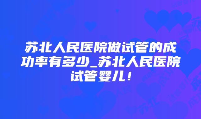 苏北人民医院做试管的成功率有多少_苏北人民医院试管婴儿!