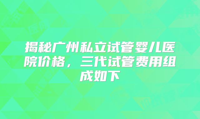 揭秘广州私立试管婴儿医院价格，三代试管费用组成如下