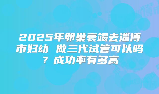 2025年卵巢衰竭去淄博市妇幼 做三代试管可以吗？成功率有多高