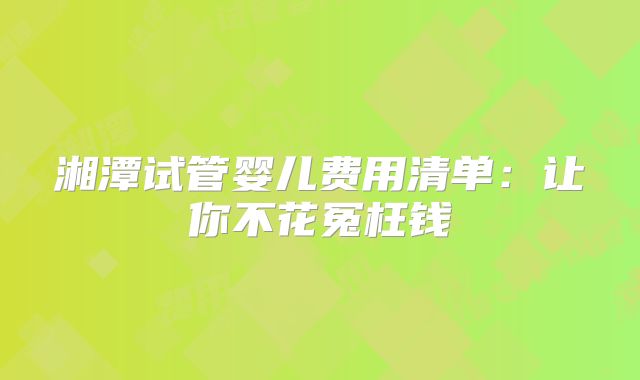 湘潭试管婴儿费用清单：让你不花冤枉钱