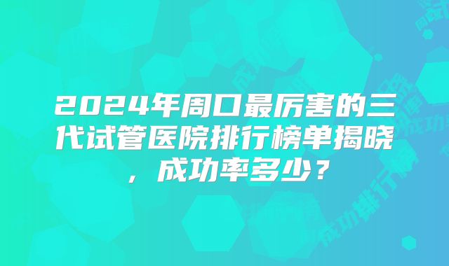 2024年周口最厉害的三代试管医院排行榜单揭晓，成功率多少？