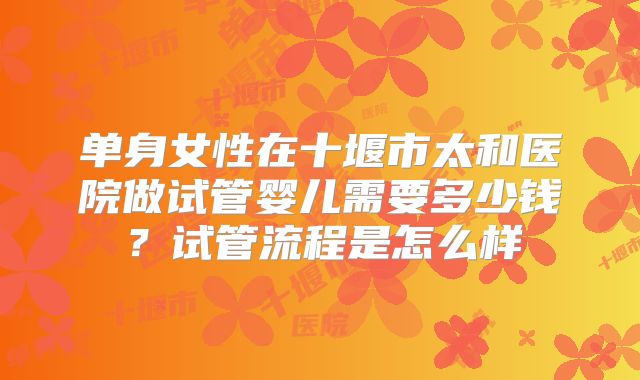 单身女性在十堰市太和医院做试管婴儿需要多少钱?试管流程是怎么样