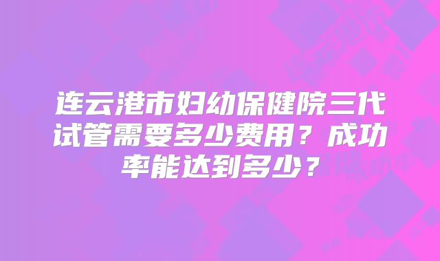 连云港市妇幼保健院三代试管需要多少费用？成功率能达到多少？