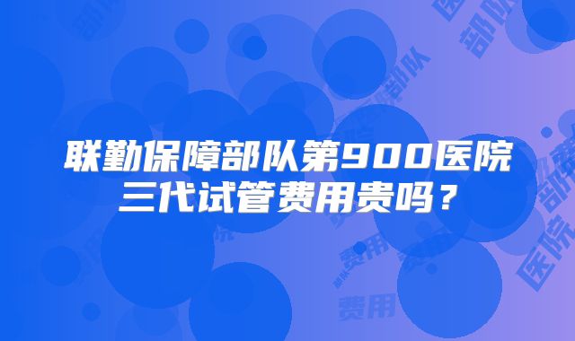 联勤保障部队第900医院三代试管费用贵吗？