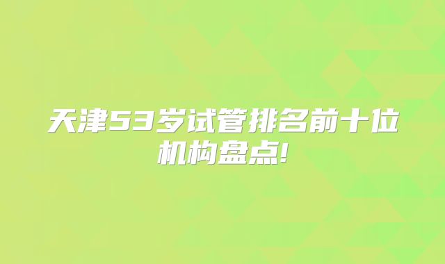 天津53岁试管排名前十位机构盘点!
