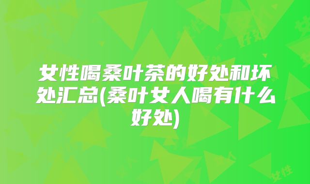 女性喝桑叶茶的好处和坏处汇总(桑叶女人喝有什么好处)