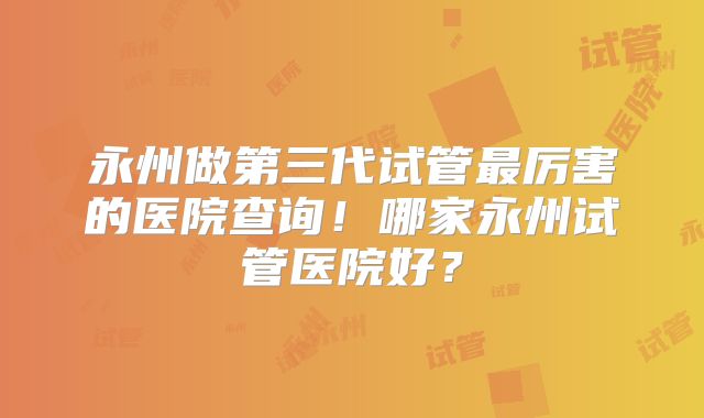 永州做第三代试管最厉害的医院查询！哪家永州试管医院好？