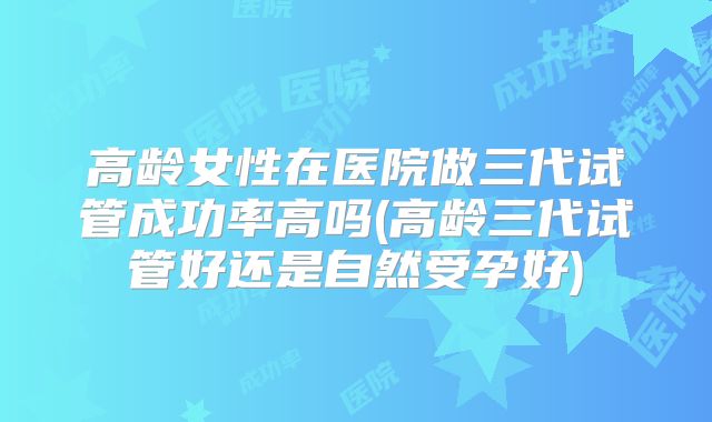 高龄女性在医院做三代试管成功率高吗(高龄三代试管好还是自然受孕好)