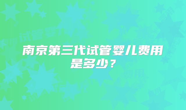 南京第三代试管婴儿费用是多少？