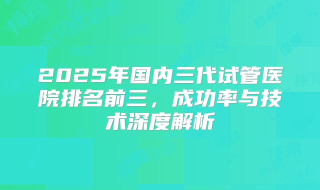 2025年国内三代试管医院排名前三，成功率与技术深度解析