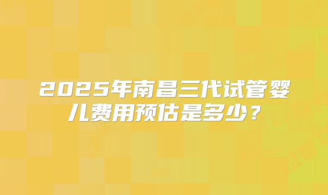 2025年南昌三代试管婴儿费用预估是多少？