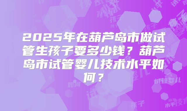2025年在葫芦岛市做试管生孩子要多少钱？葫芦岛市试管婴儿技术水平如何？