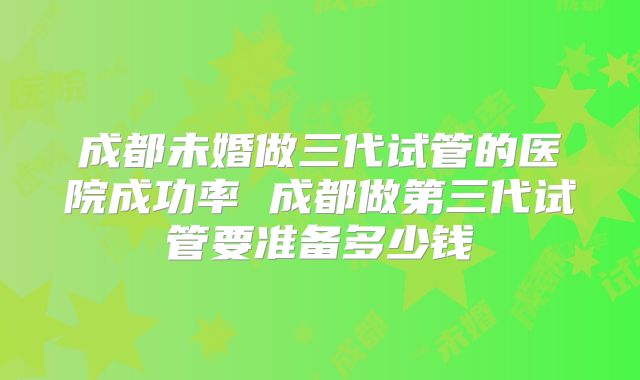 成都未婚做三代试管的医院成功率 成都做第三代试管要准备多少钱