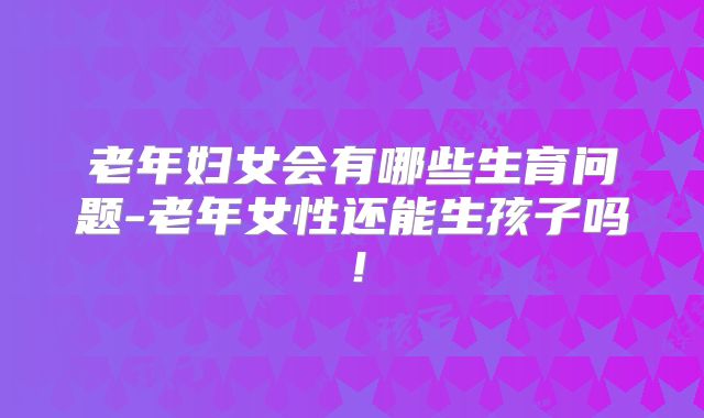 老年妇女会有哪些生育问题-老年女性还能生孩子吗！