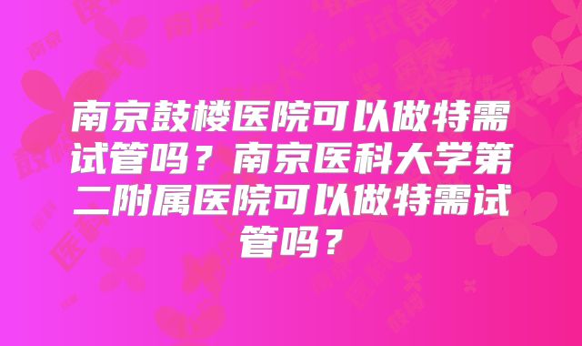 南京鼓楼医院可以做特需试管吗?南京医科大学第二附属医院可以做特需试管吗?