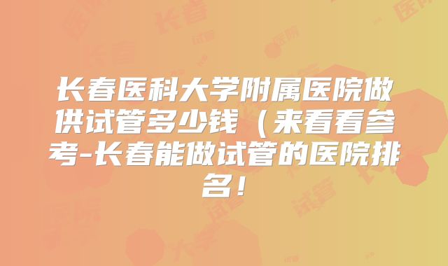 长春医科大学附属医院做供试管多少钱(来看看参考-长春能做试管的医院排名!
