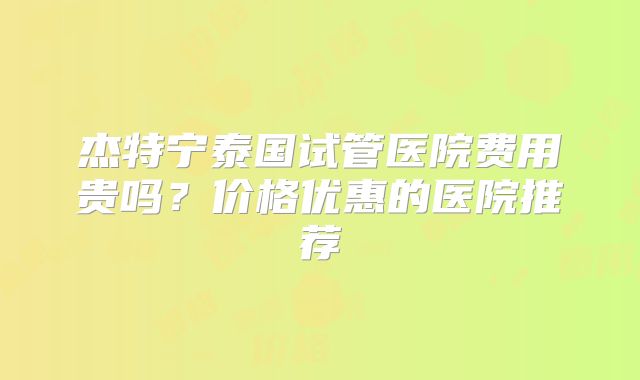杰特宁泰国试管医院费用贵吗？价格优惠的医院推荐