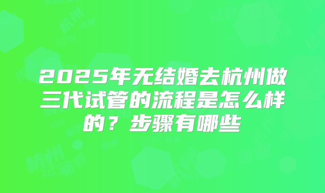2025年无结婚去杭州做三代试管的流程是怎么样的？步骤有哪些