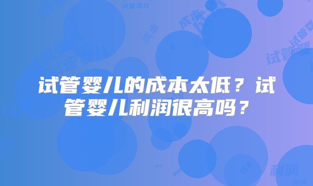 试管婴儿的成本太低?试管婴儿利润很高吗?