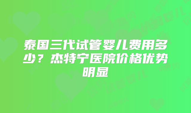 泰国三代试管婴儿费用多少？杰特宁医院价格优势明显