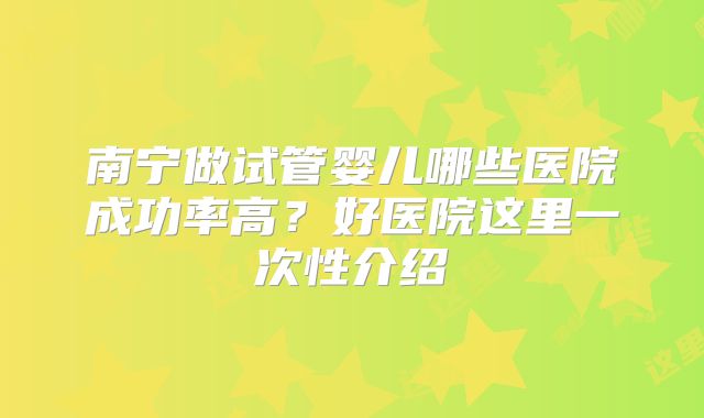 南宁做试管婴儿哪些医院成功率高？好医院这里一次性介绍