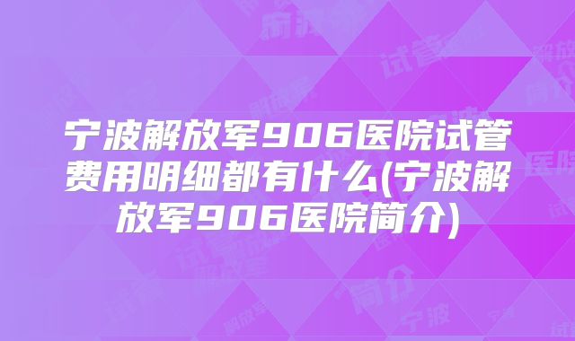 宁波解放军906医院试管费用明细都有什么(宁波解放军906医院简介)