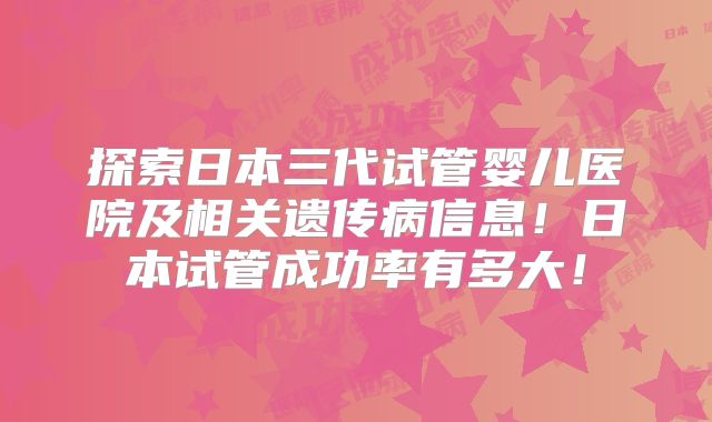 探索日本三代试管婴儿医院及相关遗传病信息！日本试管成功率有多大！