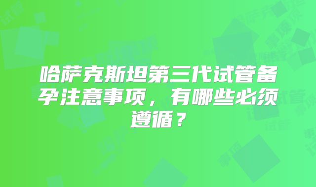 哈萨克斯坦第三代试管备孕注意事项，有哪些必须遵循？