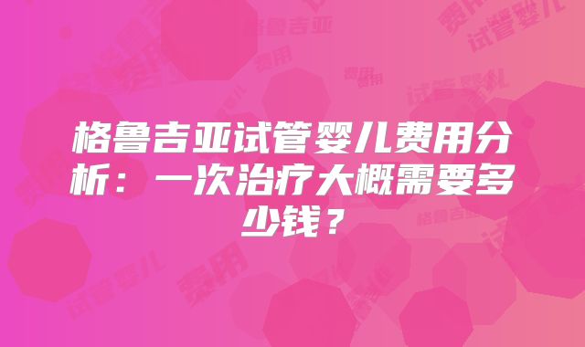 格鲁吉亚试管婴儿费用分析:一次治疗大概需要多少钱?
