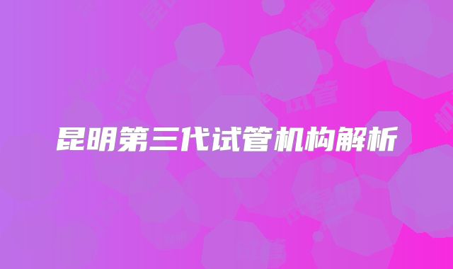 昆明第三代试管机构解析