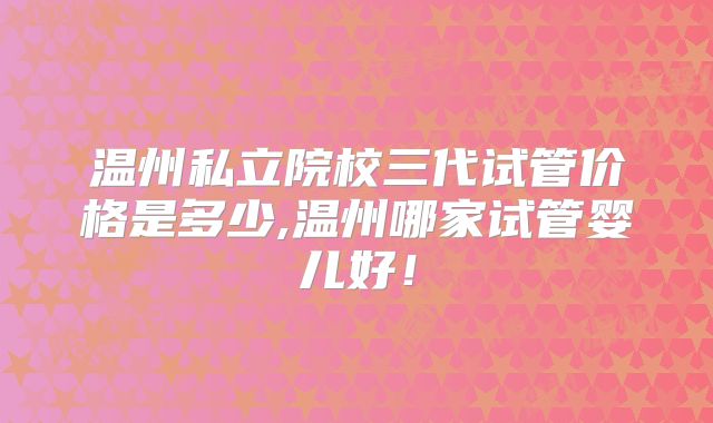 温州私立院校三代试管价格是多少,温州哪家试管婴儿好！